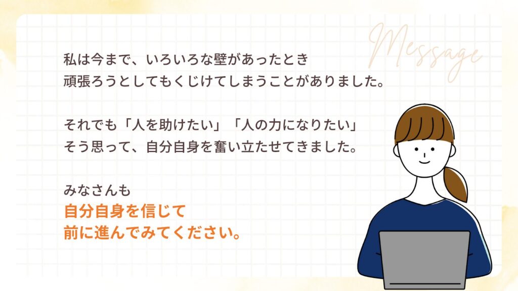 私は今まで、いろいろな壁があったとき
頑張ろうとしてもくじけてしまうことがありました。
それでも「人を助けたい」「人の力になりたい」
そう思って、自分自身を奮い立たせてきました。
みなさんも
自分自身を信じて
前に進んでみてください。