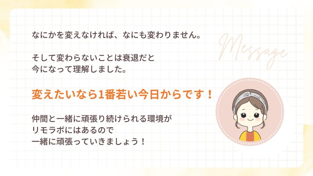 なにかを変えなければ、なにも変わりません。
そして変わらないことは裏退だと
今になって理解しました。
変えたいなら1番若い今日からです!
仲間と一緒に頑張り続けられる環境が
リモラボにはあるので
一緒に頑張っていきましょう!