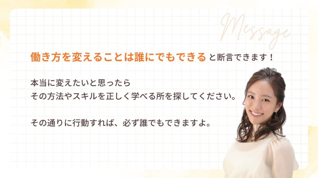 働き方を変えることは誰にでもできると断言できます!
本当に変えたいと思ったら
その方法やスキルを正しく学べる所を探してください。
その通りに行動すれば、必ず誰でもできますよ。