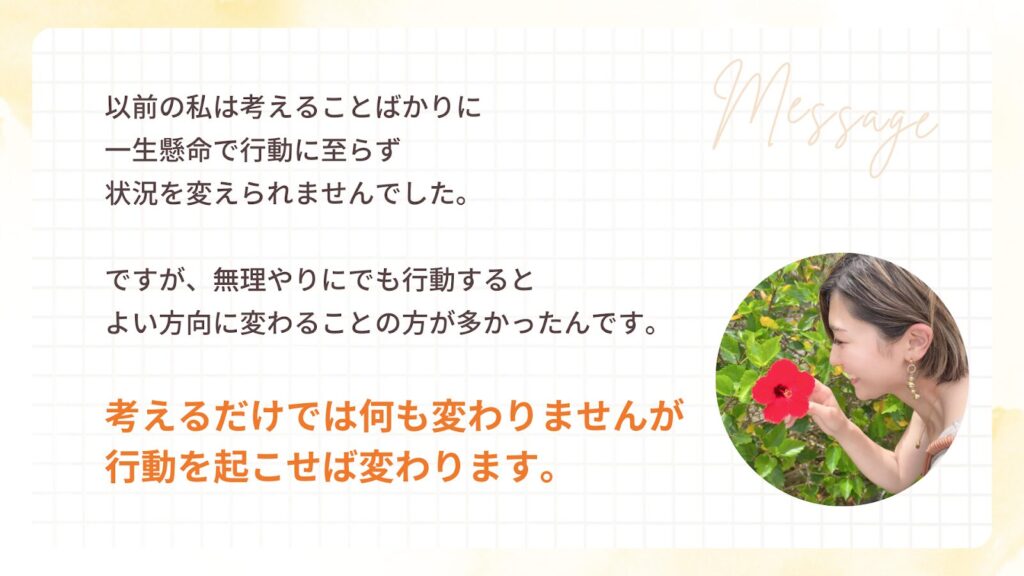 以前の私は考えることばかりに
一生懸命で行動に至らず
状況を変えられませんでした。
ですが、無理やりにでも行動すると
よい方向に変わることの方が多かったんです。
考えるだけでは何も変わりませんが
行動を起こせば変わります。