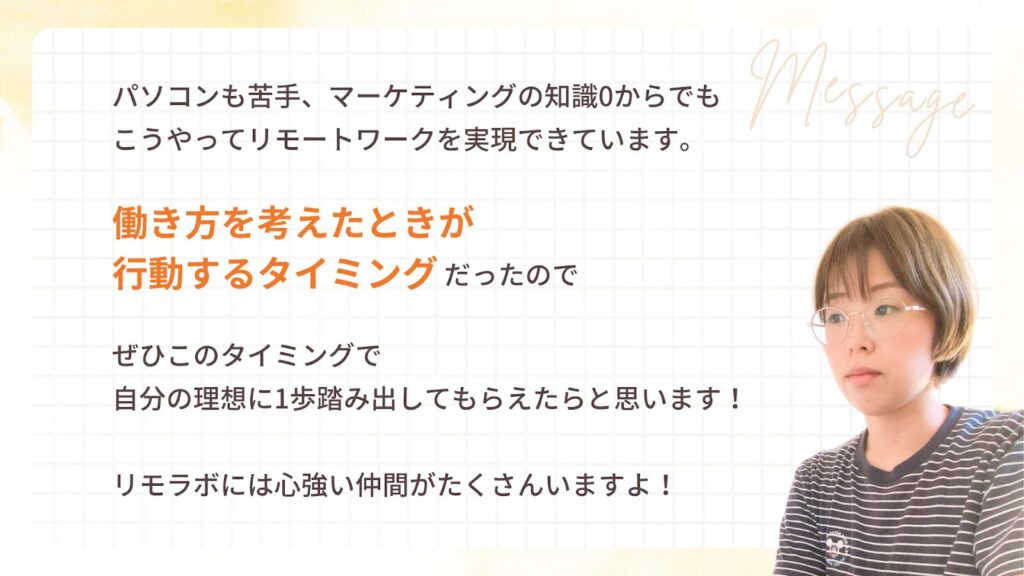 パソコンも苦手、マーケティングの知識0からでも
こうやってリモートワークを実現できています。
働き方を考えたときが
行動するタイミングだったので
ぜひこのタイミングで
自分の理想に1歩踏み出してもらえたらと思います!
リモラボには心強い仲間がたくさんいますよ!