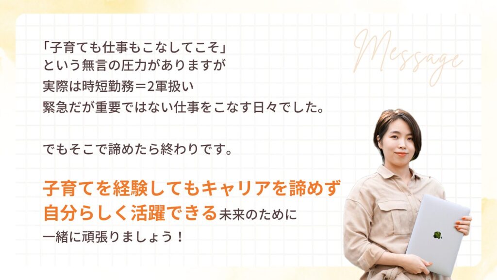 「子育てでも仕事もこなしてこそ」
という無言の圧力がありますが
実際は時短勤務=2軍扱い
緊急だが重要ではない仕事をこなす日々でした。
でもそこで諦めたら終わりです。
子育てを経験してもキャリアを諦めず
自分らしく活躍できる未来のために
一緒に頑張りましょう