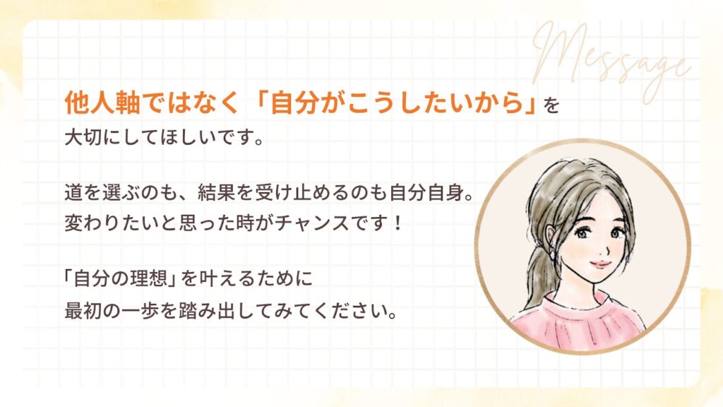 他人軸ではなく「自分がこうしたいから」を 大切にしてほしいです。道を選ぶのも、結果を受け止めるのも自分自身。 変わりたいと思った時がチャンスです!「自分の理想」を叶えるために 最初の一歩を踏み出してみてください。