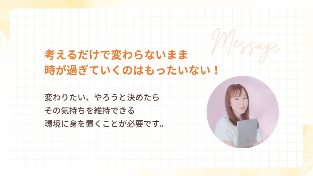 考えるだけで変わらないまま
時が過ぎていくのはもったいない!
変わりたい、やろうと決めたら
その気持ちを維持できる
環境に身を置くことが必要です。