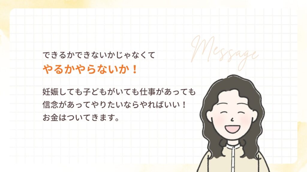 できるかできないかじゃなくて
やるかやらないか!
妊娠しても子どもがいても仕事があっても
信念があってやりたいならやればいい!
お金はついてきます。