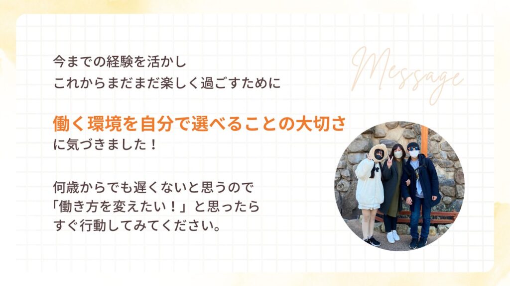 今までの経験を活かし
これからまだまだ楽しく過ごすために
働く環境を自分で選べることの大切さ
に気づきました!
何歳からでも遅くないと思うので
「働き方を変えたい!」と思ったら
すぐ行動してみてください。