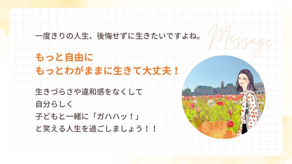 一度きりの人生、後悔せずに生きたいですよね。
もっと自由に
もっとわがままに生きて大丈夫!
生きづらさや違和感をなくして
自分らしく
子どもと一緒に「ガハハッ!」
と笑える人生を過ごしましょう!!