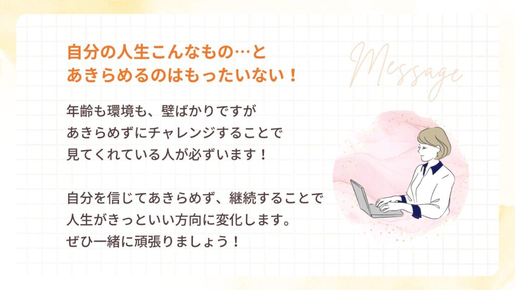 自分の人生こんなもの…と
あきらめるのはもったいない!
年齢も環境も、壁ばかりですが
あきらめずにチャレンジすることで
見てくれている人が必ずいます!
自分を信じてあきらめず、継続することで
人生がきっといい方向に変化します。
ぜひ一緒に頑張りましょう!