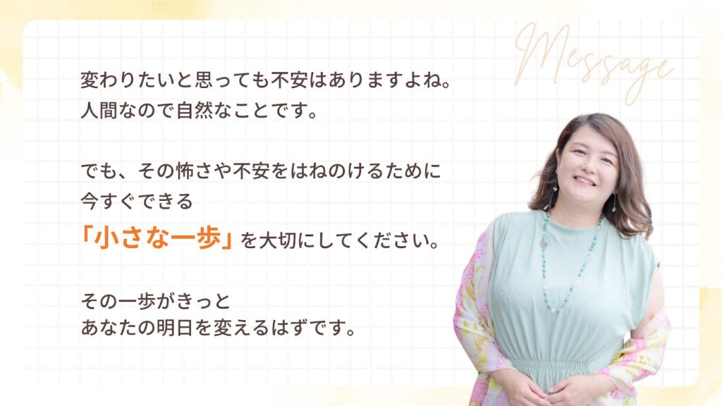 変わりたいと思っても不安はありますよね。人間なので自然なことです。でも、その怖さや不安をはねのけるために、今すぐできる「小さな一歩」を大切にしてください。その一歩がきっとあなたの明日を変えるはずです。