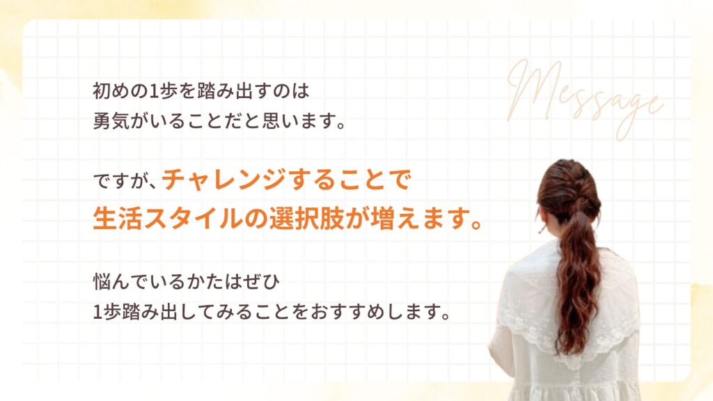 初めの1歩を踏み出すのは
勇気がいることだと思います。
ですが、チャレンジすることで
生活スタイルの選択肢が増えます。
悩んでいるかたはぜひ
1歩踏み出してみることをおすすめします。