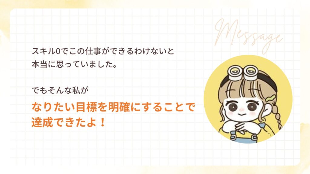 スキル0でこの仕事ができるわけないと
本当に思っていました。
でもそんな私が
なりたい目標を明確にすることで
達成できたよ!