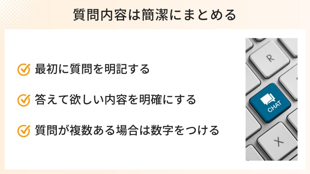 質問内容を簡潔にまとめるポイント
・最初に質問を明記する
・答えて欲しい内容を明確にする
・質問が複数ある場合は数字を付ける