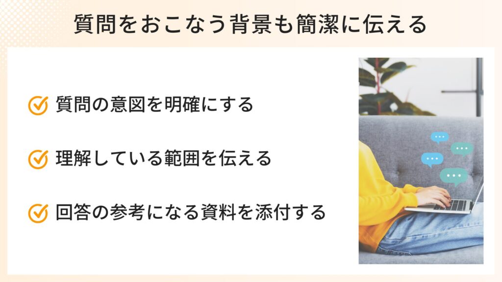 質問の背景も簡潔に伝えるポイント
・質問の意図を明確にする
・理解している範囲を伝える
・回答の参考になる資料を添付する