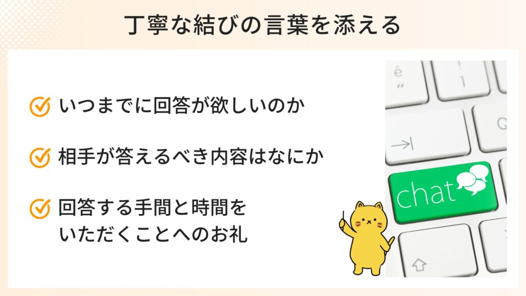 丁寧な結びの言葉を添えるポイント
・いつまでに回答が欲しいのか
・相手が答えるべき内容はなにか
・回答する手間と時間をいただくことへのお礼