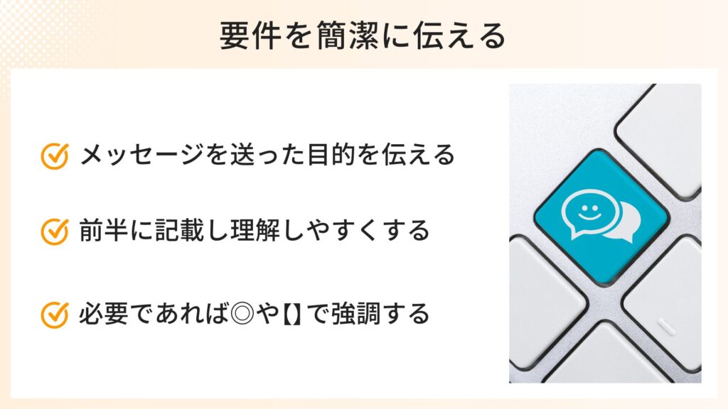 要件を簡潔に伝えるポイント
・メッセージを送った目的を伝える
・前半に記載し理解しやすくする
・必要であれば◎や【】で強調する