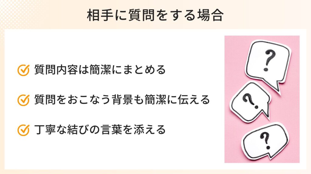 相手に質問をする場合のポイント
・質問内容は簡潔にまとめる
・質問をする背景も簡潔に伝える
・丁寧な結びの言葉を添える