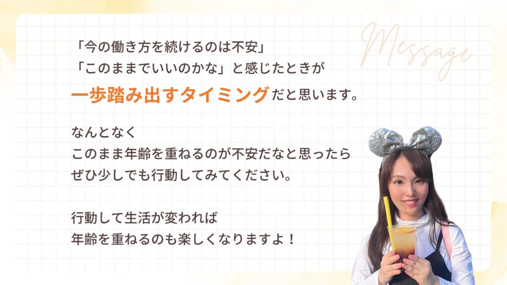 「今の働き方を続けるのは不安」
「このままでいいのかな」と感じたときが
一歩踏み出すタイミングだと思います。
なんとなく
このまま年齢を重ねるのが不安だなと思ったら
ぜひ少しでも行動してみてください。
行動して生活が変われば
年齢を重ねるのも楽しくなりますよ!