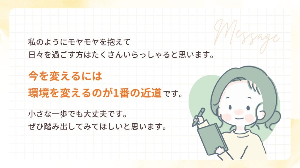 私のようにモヤモヤを抱えて
日々を過ごす方はたくさんいらっしゃると思います。
今を変えるには
環境を変えるのが1番の近道です。
小さな一歩でも大丈夫です。
ぜひ踏み出してみてほしいと思います。