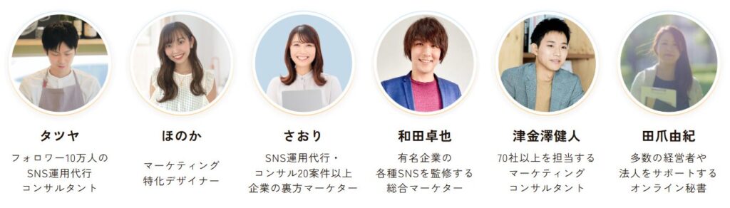 タツヤ:フォロワー10万人のSNS運用代行コンサルタント
ほのか:マーケティング特化デザイナー
さおり:SNS運用代行・コンサル20案件以上、企業の裏方マーケター
和田卓也:有名企業の各種SNSを監修する総合マーケター
津金澤健人:70社以上を担当するマーケティングコンサルタント
田爪由紀:多数の経営者や法人をサポートするオンライン秘書